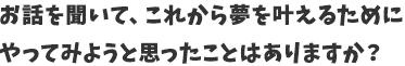 お話を聞いて、これから夢を叶えるためにやってみようと思ったことはありますか？