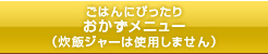 「ごはんにぴったり おかずメニュー（炊飯ジャーは使用しません）」