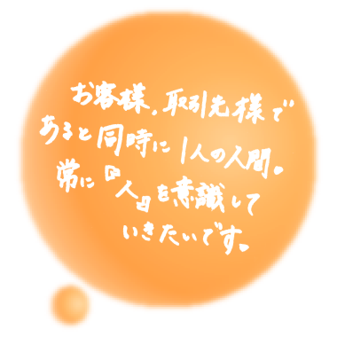 お客様、取引先様であると同時に1人の人間。常につねに『人』を意識していきたいです。（PC）