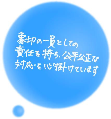 象印の一員としての責任を持ち、公平公正な対応を心掛けています