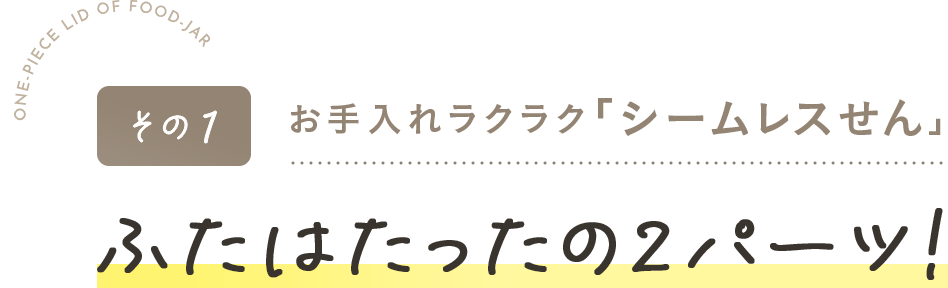 その1お手入れラクラク「シームレスせん」・ふたはたったの2パーツ!