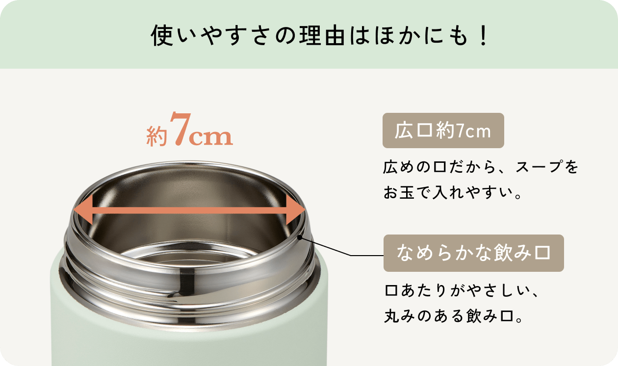 使いやすさの理由はほかにも！ 広口約7cm 広めの口だから、スープをお玉で入れやすい。 なめらかな飲み口 口あたりがやさしい、丸みのある飲み口。