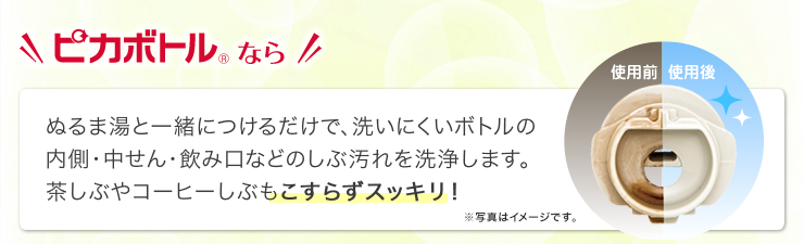 ピカボトルなら、ぬるま湯と一緒につけるだけで、洗いにくいボトルの内側・中せん・飲み口などのしぶ汚れを洗浄します。茶しぶやコーヒーしぶもこすらずスッキリ！