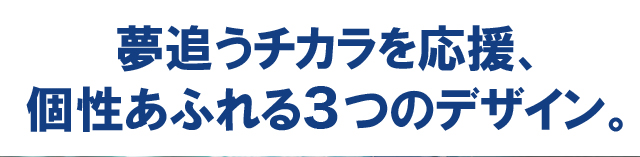 夢追うチカラを応援、個性あふれる3つのデザイン。