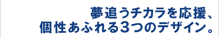 夢追うチカラを応援、個性あふれる3つのデザイン。