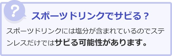 スポーツドリンクでサビる？スポーツドリンクには塩分が含まれているのでステンレスだけではサビる可能性があります。