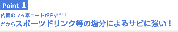 Point1 内面のフッ素コートが２倍※１！スポーツドリンク等の塩分によるサビに強い！