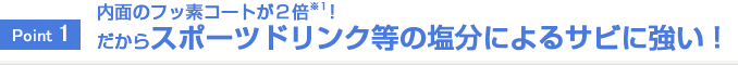 Point1 内面のフッ素コートが２倍※１！スポーツドリンク等の塩分によるサビに強い！