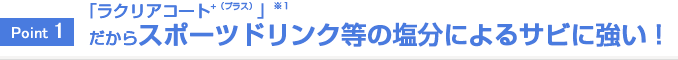 Point1 「ラクリアコート⁺（プラス）」だからスポーツドリンク等の塩分によるサビに強い！