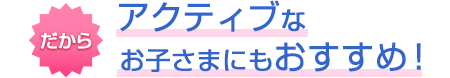 だからアクティブなお子さまにもおすすめ！