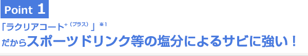 Point1 「ラクリアコート⁺（プラス）」だからスポーツドリンク等の塩分によるサビに強い！
