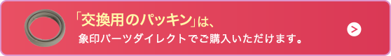 「交換用のパッキン」は、象印パーツダイレクトでご購入いただけます。