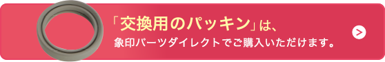 「交換用のパッキン」は、象印パーツダイレクトでご購入いただけます。