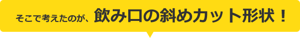 そこで考えたのが、飲み口の斜めカット形状！