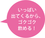 いっぱい出てくるから、ゴクゴク飲める！