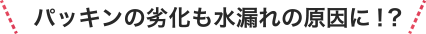 パッキンの劣化も水漏れの原因に！?