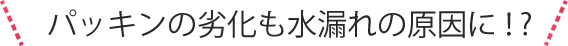 パッキンの劣化も水漏れの原因に！?