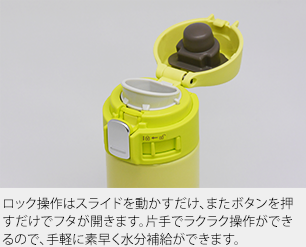 ロック解除はスライドを動かし、ボタンを押すだけ。親指ひとつで操作できるので、飲みたいときに素早く水分補給ができます。閉めるときも片手でロックできるので安心です。