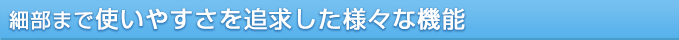 細部まで使いやすさを追求した様々な機能