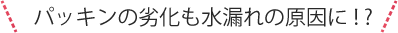 パッキンの劣化も水漏れの原因に！?