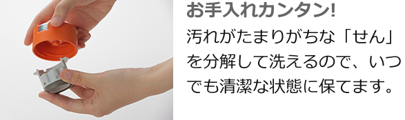 お手入れカンタン! 汚れがたまりがちな「せん」を分解して洗えるので、いつでも清潔な状態に保てます。