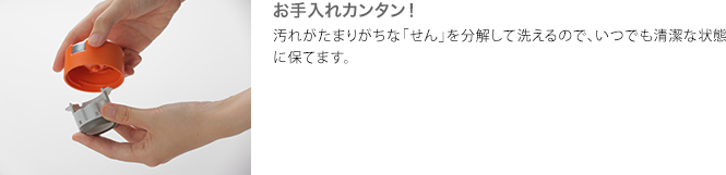 お手入れカンタン! 汚れがたまりがちな「せん」を分解して洗えるので、いつでも清潔な状態に保てます。