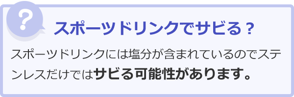 スポーツドリンクでサビる？スポーツドリンクには塩分が含まれているのでステンレスだけではサビる可能性があります。