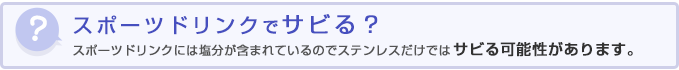 スポーツドリンクでサビる？スポーツドリンクには塩分が含まれているのでステンレスだけではサビる可能性があります。