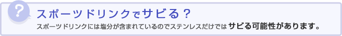 スポーツドリンクでサビる？スポーツドリンクには塩分が含まれているのでステンレスだけではサビる可能性があります。