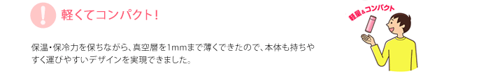 軽くてコンパクト！保温・保冷力を保ちながら、真空層を1mmまで薄くできたので、本体も持ちやすく運びやすいデザインを実現できました。