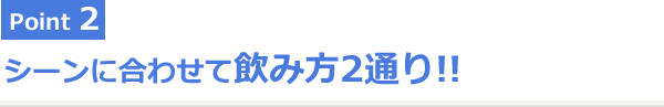 Point2 シーンに合わせて飲み方2通り!!