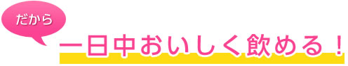 だから一日中おいしく飲める！