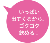 いっぱい出てくるから、ゴクゴク飲める！