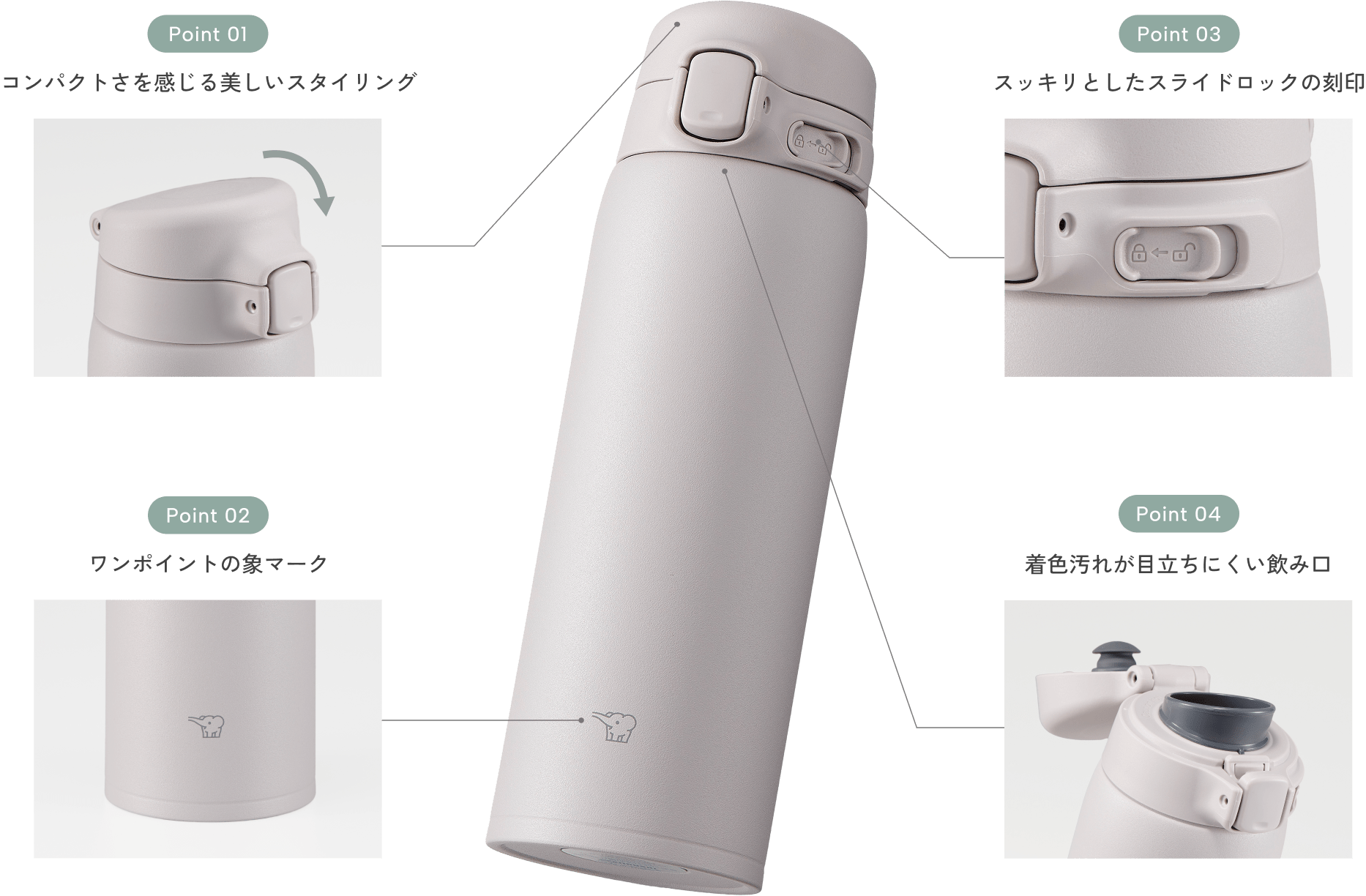 Point01 コンパクトさを感じる美しいスタイリング Point02 ワンポイントの象マーク Point03 スッキリとしたスライドロックの刻印 Point04 着色汚れが目立ちにくい飲み口