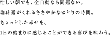 忙しい朝でも、全自動なら問題ない。珈琲通がくれるささやかなゆとりの時間。ちょっとした幸せを、1日の始まりに感じることができる喜びを味わう。