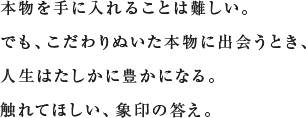 本物を手に入れることは難しい。でも、こだわりぬいた本物に出会うとき、人生はたしかに豊かになる。触れてほしい、象印の答え。