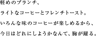 軽めのブランチ、ライトなコーヒーとフレンチトースト。いろんな味のコーヒーが楽しめるから、今日はどれにしようかなんて、胸が躍る。