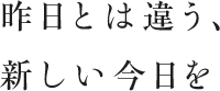 昨日とは違う、新しい今日を