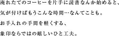 淹れたてのコーヒーを片手に読書なんか始めると、気が付けばもうこんな時間…なんてことも。お手入れの手間を軽くする、象印ならではの嬉しいひと工夫。