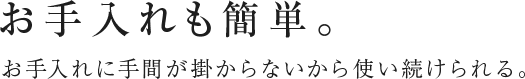 お手入れも簡単。