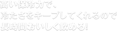 高い保冷力で、冷たさをキープしてくれるので長時間おいしく飲める！