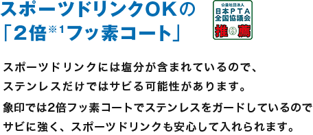 スポーツドリンクOKの「2倍※1フッ素コート」 スポーツドリンクには塩分が含まれているので、ステンレスだけではサビる可能性があります。象印では2倍フッ素コートで塩分がステンレスをガードしているのでサビに強く、スポーツドリンクも安心して入れられます。