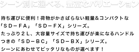 シーン別に選べる、豊富なバリエーション 持ち運びに便利！荷物がかさばらない軽量&コンパクトな「SD-FA」「SD-FX」シリーズ。たっぷり２L、大容量サイズで持ち運びが楽になるハンドルつきの「ＳＤ－ＢＣ」「ＳＤ－ＢＸ」シリーズ。シーンにあわせてピッタリなものが選べます！