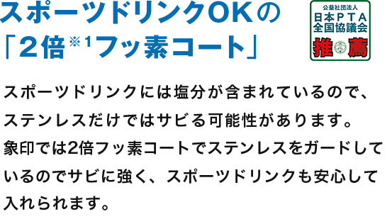 スポーツドリンクOKの「2倍※1フッ素コート」 スポーツドリンクには塩分が含まれているので、ステンレスだけではサビる可能性があります。象印では2倍フッ素コートで塩分がステンレスをガードしているのでサビに強く、スポーツドリンクも安心して入れられます。