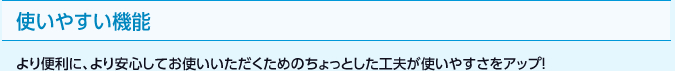 使いやすい機能 より便利に、より安心してお使いいただくためのちょっとした工夫が使いやすさをアップ！