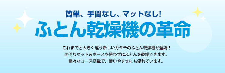 簡単、手間なし、マットなし！ふとん乾燥機の革命　これまでと大きく違う新しいカタチのふとん乾燥機が登場！面倒なマット＆ホースを使わずにふとんを乾燥できます。様々なコース搭載で、使いやすさにも優れています。