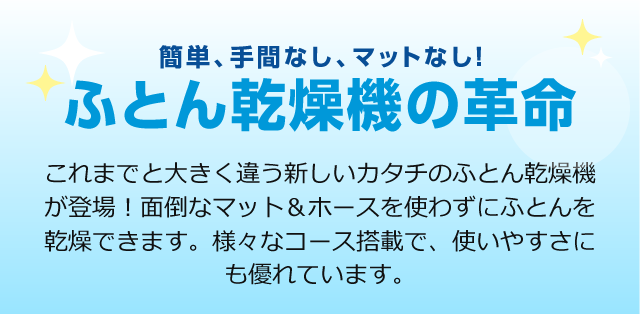 簡単、手間なし、マットなし！ふとん乾燥機の革命　これまでと大きく違う新しいカタチのふとん乾燥機が登場！面倒なマット＆ホースを使わずにふとんを乾燥できます。様々なコース搭載で、使いやすさにも優れています。