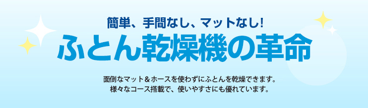 簡単、手間なし、マットなし！ふとん乾燥機の革命　面倒なマット＆ホースを使わずにふとんを乾燥できます。様々なコース搭載で、使いやすさにも優れています。