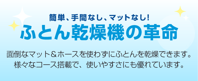 簡単、手間なし、マットなし！ふとん乾燥機の革命　面倒なマット＆ホースを使わずにふとんを乾燥できます。様々なコース搭載で、使いやすさにも優れています。