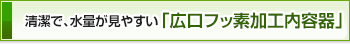 清潔で、水量が見やすい「広口フッ素加工内容器」